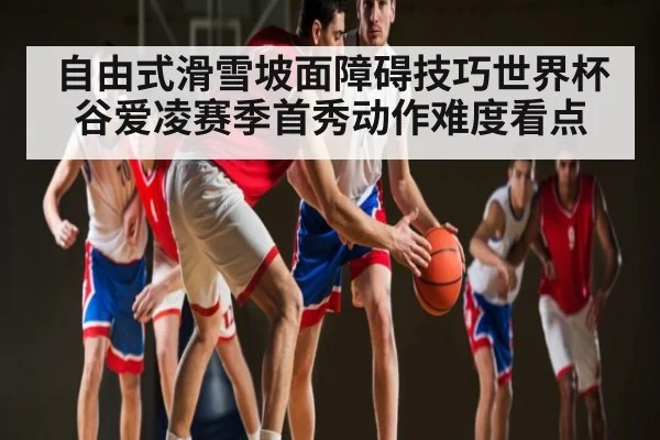 自由式滑雪坡面障碍技巧世界杯谷爱凌赛季首秀动作难度看点